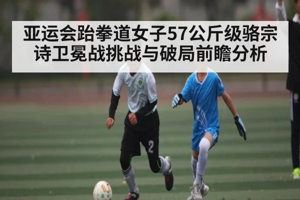 亚运会跆拳道女子57公斤级骆宗诗卫冕战挑战与破局前瞻分析 - kaiyun