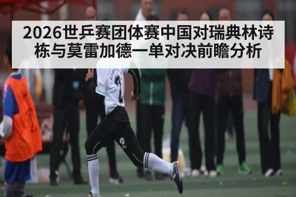 2026世乒赛团体赛中国对瑞典林诗栋与莫雷加德一单对决前瞻分析 - kaiyun